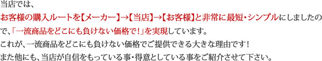 当店では、お客様の購入ルートを【メーカー】→【当店】→【お客様】と非常に最短・シンプルにしましたので、「一流商品をどこにも負けない価格で！」を実現しています。
これが、一流商品をどこにも負けない価格でご提供できる大きな理由です！また他にも、当店が自信をもっている事・得意としている事をご紹介させて下さい。